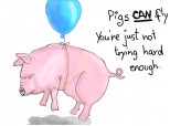 Pigs CAN fly.You\'re just not trying hard enough.
